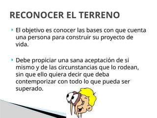  El objetivo es conocer las bases con que cuenta
una persona para construir su proyecto de
vida.
 Debe propiciar una sana aceptación de si
mismo y de las circunstancias que lo rodean,
sin que ello quiera decir que deba
contemporizar con todo lo que pueda ser
superado.
RECONOCER EL TERRENO
 