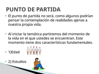  El punto de partida no será, como algunos podrían
pensar la contemplación de realidades ajenas a
nuestra propia vida.
 Al iniciar la temática partiremos del momento de
la vida en el que ustedes se encuentran. Este
momento tiene dos características fundamentales.
 1)Edad
 2) Estudios
PUNTO DE PARTIDA
 