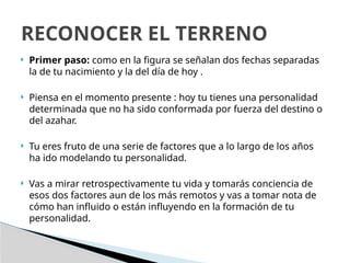  Primer paso: como en la figura se señalan dos fechas separadas
la de tu nacimiento y la del día de hoy .
 Piensa en el momento presente : hoy tu tienes una personalidad
determinada que no ha sido conformada por fuerza del destino o
del azahar.
 Tu eres fruto de una serie de factores que a lo largo de los años
ha ido modelando tu personalidad.
 Vas a mirar retrospectivamente tu vida y tomarás conciencia de
esos dos factores aun de los más remotos y vas a tomar nota de
cómo han influido o están influyendo en la formación de tu
personalidad.
RECONOCER EL TERRENO
 