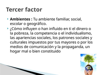  Ambientes : Tu ambiente familiar, social,
escolar o geográfico.
 ¿Cómo influyen o han influido en ti el dinero o
la pobreza, la competencia o el individualismo,
las apariencias sociales, los patrones sociales y
culturales impuestos por tus mayores o por los
medios de comunicación y la propaganda, un
hogar mal o bien constituido
Tercer factor
 