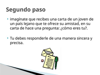  imagínate que recibes una carta de un joven de
un país lejano que te ofrece su amistad, en su
carta de hace una pregunta: ¿cómo eres tu?.
 Tu debes responderle de una manera sincera y
precisa.
Segundo paso
 