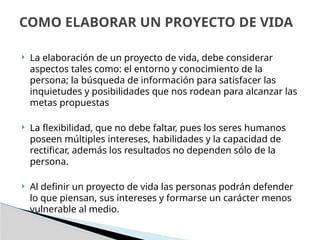  La elaboración de un proyecto de vida, debe considerar
aspectos tales como: el entorno y conocimiento de la
persona; la búsqueda de información para satisfacer las
inquietudes y posibilidades que nos rodean para alcanzar las
metas propuestas
 La flexibilidad, que no debe faltar, pues los seres humanos
poseen múltiples intereses, habilidades y la capacidad de
rectificar, además los resultados no dependen sólo de la
persona.
 Al definir un proyecto de vida las personas podrán defender
lo que piensan, sus intereses y formarse un carácter menos
vulnerable al medio.
COMO ELABORAR UN PROYECTO DE VIDA
 
