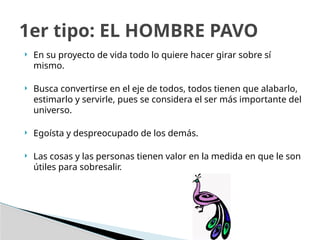  En su proyecto de vida todo lo quiere hacer girar sobre sí
mismo.
 Busca convertirse en el eje de todos, todos tienen que alabarlo,
estimarlo y servirle, pues se considera el ser más importante del
universo.
 Egoísta y despreocupado de los demás.
 Las cosas y las personas tienen valor en la medida en que le son
útiles para sobresalir.
1er tipo: EL HOMBRE PAVO
 