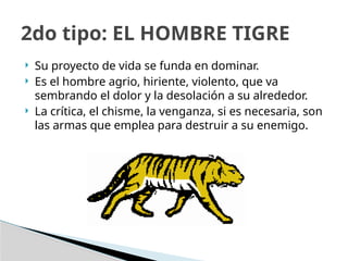  Su proyecto de vida se funda en dominar.
 Es el hombre agrio, hiriente, violento, que va
sembrando el dolor y la desolación a su alrededor.
 La crítica, el chisme, la venganza, si es necesaria, son
las armas que emplea para destruir a su enemigo.
2do tipo: EL HOMBRE TIGRE
 