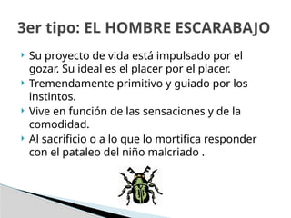  Su proyecto de vida está impulsado por el
gozar. Su ideal es el placer por el placer.
 Tremendamente primitivo y guiado por los
instintos.
 Vive en función de las sensaciones y de la
comodidad.
 Al sacrificio o a lo que lo mortifica responder
con el pataleo del niño malcriado .
3er tipo: EL HOMBRE ESCARABAJO
 