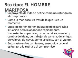  Su proyecto de vida se define como un rotundo no
al compromiso.
 Como la mariposa, va tras de lo que luce un
momento.
 Vuela de flor en flor en busca de miel para cada
situación pero la abandona rápidamente.
Inconstante, superficial, no echa raíces, novelero,
cambia de ideas, de trabajo, de carrera, de amigos,
de valores, de novias como la veleta, con el viento.
 Entusiasta en los comienzos, enseguida cede al
esfuerzo, a la rutina o al compromiso.
5to tipo: EL HOMBRE
MARIPOSA
 