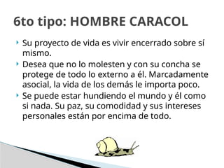 Su proyecto de vida es vivir encerrado sobre sí
mismo.
 Desea que no lo molesten y con su concha se
protege de todo lo externo a él. Marcadamente
asocial, la vida de los demás le importa poco.
 Se puede estar hundiendo el mundo y él como
si nada. Su paz, su comodidad y sus intereses
personales están por encima de todo.
6to tipo: HOMBRE CARACOL
 