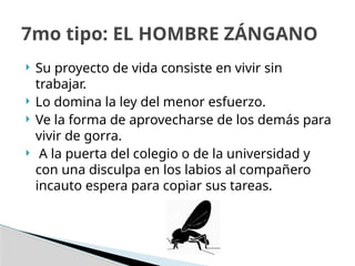  Su proyecto de vida consiste en vivir sin
trabajar.
 Lo domina la ley del menor esfuerzo.
 Ve la forma de aprovecharse de los demás para
vivir de gorra.
 A la puerta del colegio o de la universidad y
con una disculpa en los labios al compañero
incauto espera para copiar sus tareas.
7mo tipo: EL HOMBRE ZÁNGANO
 