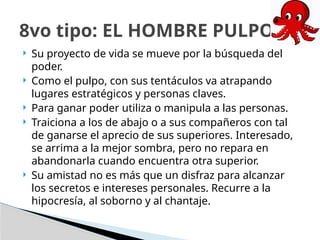  Su proyecto de vida se mueve por la búsqueda del
poder.
 Como el pulpo, con sus tentáculos va atrapando
lugares estratégicos y personas claves.
 Para ganar poder utiliza o manipula a las personas.
 Traiciona a los de abajo o a sus compañeros con tal
de ganarse el aprecio de sus superiores. Interesado,
se arrima a la mejor sombra, pero no repara en
abandonarla cuando encuentra otra superior.
 Su amistad no es más que un disfraz para alcanzar
los secretos e intereses personales. Recurre a la
hipocresía, al soborno y al chantaje.
8vo tipo: EL HOMBRE PULPO
 
