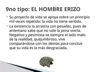  Su proyecto de vida se apoya sobre un principio
mil veces repetido: la vida no tiene sentido.
 La existencia la arrastra con pesadez, pues de
antemano sabe que no vale la pena vivirla.
Negativo y pesimista ve siempre el lado malo
de la realidad, quejumbroso, vive
comparándose con los demás para concluir
que su vida es la más desgraciada.
9no tipo: EL HOMBRE ERIZO
 