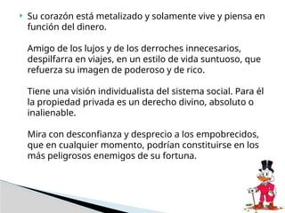  Su corazón está metalizado y solamente vive y piensa en
función del dinero.
Amigo de los lujos y de los derroches innecesarios,
despilfarra en viajes, en un estilo de vida suntuoso, que
refuerza su imagen de poderoso y de rico.
Tiene una visión individualista del sistema social. Para él
la propiedad privada es un derecho divino, absoluto o
inalienable.
Mira con desconfianza y desprecio a los empobrecidos,
que en cualquier momento, podrían constituirse en los
más peligrosos enemigos de su fortuna.
 
