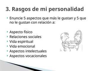  Enuncie 5 aspectos que más le gustan y 5 que
no le gustan con relación a:
 Aspecto físico
 Relaciones sociales
 Vida espiritual
 Vida emocional
 Aspectos intelectuales
 Aspectos vocacionales
3. Rasgos de mi personalidad
 