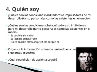 ¿Cuales son las condiciones facilitadoras o impulsadoras de mi
desarrollo (tanto personales como las existentes en el medio).
 ¿Cuáles son las condiciones obstaculizadoras o inhibidoras
para mi desarrollo (tanto personales como las existentes en el
medio).
◦ Es posible el cambio
◦ Es factible el desarrollo
◦ No es posible cambiar (justificar porque no)
 Organice la información obtenida teniendo en cuenta los
siguientes aspectos:
 ¿Cuál será el plan de acción a seguir?
4. Quién soy
 