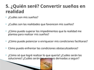  ¿Cuáles son mis sueños?
 ¿Cuáles son las realidades que favorecen mis sueños?
 ¿Cómo puedo superar los impedimentos que la realidad me
plantea para realizar mis sueños?
 ¿Cómo puede potenciar o enriquecer mis condiciones facilitaras?
 Cómo puedo enfrentar las condiciones obstaculizadoras?
 ¿Cómo sé que logré realizar lo que quería? ¿Cuáles serán las
soluciones? ¿Cuáles serán las acciones derivadas a seguir?
5. ¿Quién seré? Convertir sueños en
realidad
 