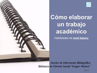 Cómo elaborar
                 un trabajo
                académico
                  Habilidades de nivel básico




                Sección de Información Bibliográfica
    Biblioteca de Ciències Socials “Gregori Maians”
1
                                             2012
 