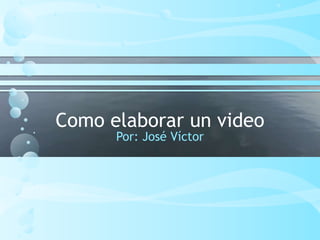 Como elaborar un video
Por: José Víctor
 