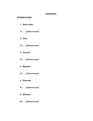 CONTENIDO.
INTRODUCCION.
1. Spark video.
1.1. ¿Cómo se usa?
2. Vizia.
2.1. ¿Cómo se usa?
3. Picavico.
3.1. ¿Cómo se usa?
4. Magistro.
4.1. ¿Cómo se usa?
5. Edpuzzle.
5.1. ¿Cómo se usa?
6. Wirewax.
6.1. ¿Cómo se usa?
 