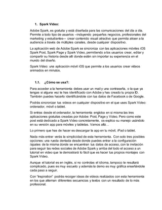 1. Spark Video:
Adobe Spark, es gratuita y está diseñada para las comunicaciones del día a día.
Permite a todo tipo de usuarios –incluyendo pequeños negocios, profesionales del
marketing y estudiantes-– crear contenido visual atractivo que permita atraer a la
audiencia a través de múltiples canales, desde cualquier dispositivo.
La aplicación web de Adobe Spark se sincroniza con las aplicaciones móviles iOS
Spark Post, Spark Page y Spark Video, permitiendo a los usuarios crear, editar y
compartir su historia desde allí donde estén sin importar su experiencia en el
mundo del diseño.
Spark Vídeo: una aplicación móvil iOS que permite a los usuarios crear vídeos
animados en minutos.
1.1. ¿Cómo se usa?:
Para acceder a la herramienta debes usar un mail y una contraseña, o la que ya
tengas si alguna vez te has identificado con Adobe y has creado tu propia ID.
También puedes hacerlo identificándote con tus datos de Facebook o de Google.
Podrás sincronizar tus videos en cualquier dispositivo en el que uses Spark Video:
ordenador, móvil o tablet.
Si entras desde el ordenador, la herramienta engloba en si misma las tres
aplicaciones gratuitas creadas por Adobe: Post, Page y Video. Pero como este
post está dedicado a Spark Video concretamente, os explico su manejo usándolo
en su versión app para móviles y tabletas. Vamos allá…
Lo primero que has de hacer es descargar la app en tu móvil, iPad o tablet.
Nada más entrar verás la simplicidad de esta herramienta. Con solo tres posibles
opciones: una rueda dentada desde donde puedes entrar a la configuración
/ajustes de la misma donde se encuentran tus datos de acceso, con la invitación
para seguir las redes sociales de Adobe Spark y arriba del todo el acceso a un
tutorial en video que te demostrará lo fácil que es hacer tus propios montajes con
Spark Video.
Aunque el tutorial es en inglés, si no controlas el idioma, tampoco te resultará
complicado, pues es muy escueto y además la demo es muy gráfica enseñándote
cada paso a seguir.
Con “Inspiration” podrás recoger ideas de videos realizados con esta herramienta
en los que alternan diferentes secuencias y textos con un resultado de lo más
profesional.
 