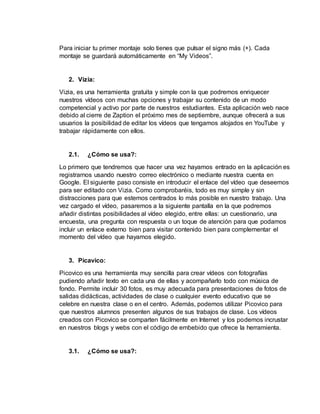 Para iniciar tu primer montaje solo tienes que pulsar el signo más (+). Cada
montaje se guardará automáticamente en “My Videos”.
2. Vizia:
Vizia, es una herramienta gratuita y simple con la que podremos enriquecer
nuestros vídeos con muchas opciones y trabajar su contenido de un modo
competencial y activo por parte de nuestros estudiantes. Esta aplicación web nace
debido al cierre de Zaption el próximo mes de septiembre, aunque ofrecerá a sus
usuarios la posibilidad de editar los vídeos que tengamos alojados en YouTube y
trabajar rápidamente con ellos.
2.1. ¿Cómo se usa?:
Lo primero que tendremos que hacer una vez hayamos entrado en la aplicación es
registrarnos usando nuestro correo electrónico o mediante nuestra cuenta en
Google. El siguiente paso consiste en introducir el enlace del vídeo que deseemos
para ser editado con Vizia. Como comprobaréis, todo es muy simple y sin
distracciones para que estemos centrados lo más posible en nuestro trabajo. Una
vez cargado el vídeo, pasaremos a la siguiente pantalla en la que podremos
añadir distintas posibilidades al vídeo elegido, entre ellas: un cuestionario, una
encuesta, una pregunta con respuesta o un toque de atención para que podamos
incluir un enlace externo bien para visitar contenido bien para complementar el
momento del vídeo que hayamos elegido.
3. Picavico:
Picovico es una herramienta muy sencilla para crear vídeos con fotografías
pudiendo añadir texto en cada una de ellas y acompañarlo todo con música de
fondo. Permite incluir 30 fotos, es muy adecuada para presentaciones de fotos de
salidas didácticas, actividades de clase o cualquier evento educativo que se
celebre en nuestra clase o en el centro. Además, podemos utilizar Picovico para
que nuestros alumnos presenten algunos de sus trabajos de clase. Los vídeos
creados con Picovico se comparten fácilmente en Internet y los podemos incrustar
en nuestros blogs y webs con el código de embebido que ofrece la herramienta.
3.1. ¿Cómo se usa?:
 