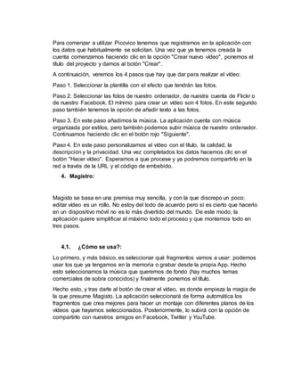 Para comenzar a utilizar Picovico tenemos que registrarnos en la aplicación con
los datos que habitualmente se solicitan. Una vez que ya tenemos creada la
cuenta comenzamos haciendo clic en la opción "Crear nuevo vídeo", ponemos el
título del proyecto y damos al botón "Crear".
A continuación, veremos los 4 pasos que hay que dar para realizar el vídeo:
Paso 1. Seleccionar la plantilla con el efecto que tendrán las fotos.
Paso 2. Seleccionar las fotos de nuestro ordenador, de nuestra cuenta de Flickr o
de nuestro Facebook. El mínimo para crear un vídeo son 4 fotos. En este segundo
paso también tenemos la opción de añadir texto a las fotos.
Paso 3. En este paso añadimos la música. La aplicación cuenta con música
organizada por estilos, pero también podemos subir música de nuestro ordenador.
Continuamos haciendo clic en el botón rojo "Siguiente".
Paso 4. En este paso personalizamos el vídeo con el título, la calidad, la
descripción y la privacidad. Una vez completados los datos hacemos clic en el
botón "Hacer vídeo". Esperamos a que procese y ya podremos compartirlo en la
red a través de la URL y el código de embebido.
4. Magistro:
Magisto se basa en una premisa muy sencilla, y con la que discrepo un poco:
editar vídeo es un rollo. No estoy del todo de acuerdo pero sí es cierto que hacerlo
en un dispositivo móvil no es lo más divertido del mundo. De este modo, la
aplicación quiere simplificar al máximo todo el proceso y que montemos todo en
tres pasos.
4.1. ¿Cómo se usa?:
Lo primero, y más básico, es seleccionar qué fragmentos vamos a usar: podemos
usar los que ya tengamos en la memoria o grabar desde la propia App. Hecho
esto seleccionamos la música que queremos de fondo (hay muchos temas
comerciales de sobra conocidos) y finalmente ponemos el título.
Hecho esto, y tras darle al botón de crear el vídeo, es donde empieza la magia de
la que presume Magisto. La aplicación seleccionará de forma automática los
fragmentos que crea mejores para hacer un montaje con diferentes planos de los
vídeos que hayamos seleccionados. Posteriormente, lo subirá con la opción de
compartirlo con nuestros amigos en Facebook, Twitter y YouTube.
 