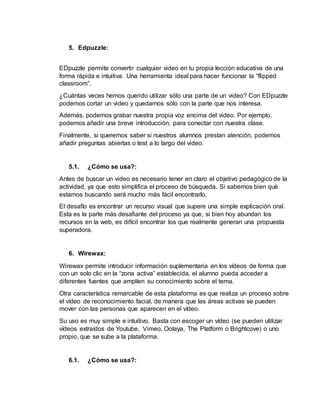 5. Edpuzzle:
EDpuzzle permite convertir cualquier video en tu propia lección educativa de una
forma rápida e intuitiva. Una herramienta ideal para hacer funcionar la “flipped
classroom”.
¿Cuántas veces hemos querido utilizar sólo una parte de un video? Con EDpuzzle
podemos cortar un video y quedarnos sólo con la parte que nos interesa.
Además, podemos grabar nuestra propia voz encima del video. Por ejemplo,
podemos añadir una breve introducción, para conectar con nuestra clase.
Finalmente, si queremos saber si nuestros alumnos prestan atención, podemos
añadir preguntas abiertas o test a lo largo del video.
5.1. ¿Cómo se usa?:
Antes de buscar un video es necesario tener en claro el objetivo pedagógico de la
actividad, ya que esto simplifica el proceso de búsqueda. Si sabemos bien qué
estamos buscando será mucho más fácil encontrarlo.
El desafío es encontrar un recurso visual que supere una simple explicación oral.
Esta es la parte más desafiante del proceso ya que, si bien hoy abundan los
recursos en la web, es difícil encontrar los que realmente generan una propuesta
superadora.
6. Wirewax:
Wirewax permite introducir información suplementaria en los vídeos de forma que
con un solo clic en la “zona activa” establecida, el alumno pueda acceder a
diferentes fuentes que amplíen su conocimiento sobre el tema.
Otra característica remarcable de esta plataforma es que realiza un proceso sobre
el vídeo de reconocimiento facial, de manera que las áreas activas se pueden
mover con las personas que aparecen en el vídeo.
Su uso es muy simple e intuitivo. Basta con escoger un vídeo (se pueden utilizar
vídeos extraídos de Youtube, Vimeo, Oolaya, The Platform o Brightcove) o uno
propio, que se sube a la plataforma.
6.1. ¿Cómo se usa?:
 