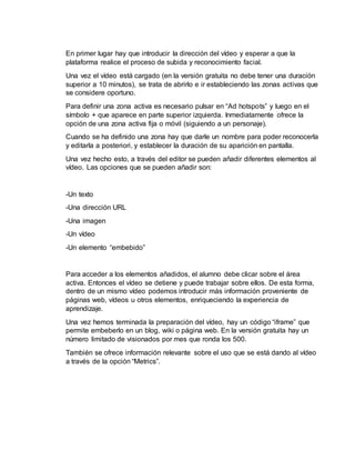 En primer lugar hay que introducir la dirección del vídeo y esperar a que la
plataforma realice el proceso de subida y reconocimiento facial.
Una vez el vídeo está cargado (en la versión gratuita no debe tener una duración
superior a 10 minutos), se trata de abrirlo e ir estableciendo las zonas activas que
se considere oportuno.
Para definir una zona activa es necesario pulsar en “Ad hotspots” y luego en el
símbolo + que aparece en parte superior izquierda. Inmediatamente ofrece la
opción de una zona activa fija o móvil (siguiendo a un personaje).
Cuando se ha definido una zona hay que darle un nombre para poder reconocerla
y editarla a posteriori, y establecer la duración de su aparición en pantalla.
Una vez hecho esto, a través del editor se pueden añadir diferentes elementos al
vídeo. Las opciones que se pueden añadir son:
-Un texto
-Una dirección URL
-Una imagen
-Un vídeo
-Un elemento “embebido”
Para acceder a los elementos añadidos, el alumno debe clicar sobre el área
activa. Entonces el vídeo se detiene y puede trabajar sobre ellos. De esta forma,
dentro de un mismo vídeo podemos introducir más información proveniente de
páginas web, vídeos u otros elementos, enriqueciendo la experiencia de
aprendizaje.
Una vez hemos terminada la preparación del vídeo, hay un código “iframe” que
permite embeberlo en un blog, wiki o página web. En la versión gratuita hay un
número limitado de visionados por mes que ronda los 500.
También se ofrece información relevante sobre el uso que se está dando al vídeo
a través de la opción “Metrics”.
 