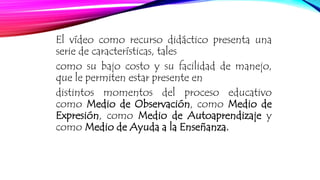 El vídeo como recurso didáctico presenta una 
serie de características, tales 
como su bajo costo y su facilidad de manejo, 
que le permiten estar presente en 
distintos momentos del proceso educativo 
como Medio de Observación, como Medio de 
Expresión, como Medio de Autoaprendizaje y 
como Medio de Ayuda a la Enseñanza. 
 
