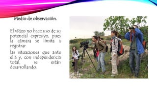 Medio de observación. 
El vídeo no hace uso de su 
potencial expresivo, pues 
la cámara se limita a 
registrar 
las situaciones que ante 
ella y, con independencia 
total, se están 
desarrollando. 
 