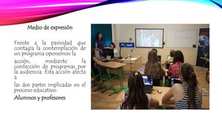 Medio de expresión 
Frente a la pasividad que 
contagia la contemplación de 
un programa oponemos la 
acción, mediante la 
confección de programas por 
la audiencia. Esta acción afecta 
a 
las dos partes implicadas en el 
proceso educativo: 
Alumnos y profesores 
 