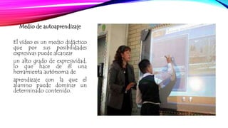 Medio de autoaprendizaje 
El vídeo es un medio didáctico 
que por sus posibilidades 
expresivas puede alcanzar 
un alto grado de expresividad, 
lo que hace de él una 
herramienta autónoma de 
aprendizaje con la que el 
alumno puede dominar un 
determinado contenido. 
 