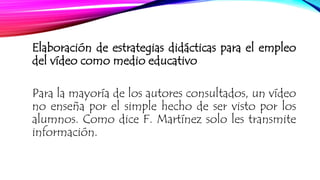 Elaboración de estrategias didácticas para el empleo 
del vídeo como medio educativo 
Para la mayoría de los autores consultados, un vídeo 
no enseña por el simple hecho de ser visto por los 
alumnos. Como dice F. Martínez solo les transmite 
información. 
 