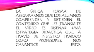 LA ÚNICA FORMA DE 
ASEGURARNOS QUE LOS ALUMNOS 
COMPRENDEN Y RETIENEN EL 
CONTENIDO QUE LES TRANSMITE 
EL VÍDEO ES DISEÑAR UNA 
ESTRATEGIA DIDÁCTICA QUE, A 
TRAVÉS DE NUESTRO TRABAJO 
COMO PROFESORES, NOS 
GARANTICE ESTO. 
 