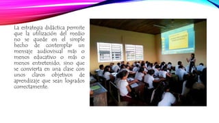 La estrategia didáctica permite 
que la utilización del medio 
no se quede en el simple 
hecho de contemplar un 
mensaje audiovisual más o 
menos educativo o más o 
menos entretenido, sino que 
se convierta en una clase con 
unos claros objetivos de 
aprendizaje que sean logrados 
correctamente. 
 