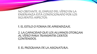 NO OBSTANTE, EL EMPLEO DEL VÍDEO EN LA 
ENSEÑANZA ESTÁ CONDICIONADO POR LOS 
SIGUIENTES ASPECTOS: 
1. EL ESTILO O FORMA DE APRENDIZAJE. 
2. LA CAPACIDAD QUE LOS ALUMNOS OTORGAN 
AL VÍDEO PARA TRANSMITIR CIERTOS 
CONTENIDOS. 
3. EL PROGRAMA DE LA ASIGNATURA. 
 