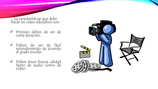 La características que debe 
llevar un video educativo son: 
 Primero deben de ser de 
corta duración. 
 Deben de ser de fácil 
entendimiento de acuerdo 
al grado escolar. 
 Deben tener buena calidad 
tanto de audio como de 
video. 
 