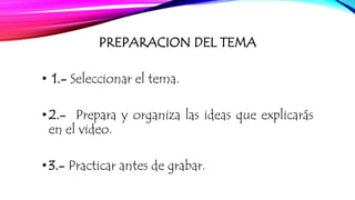 PREPARACION DEL TEMA 
• 1.- Seleccionar el tema. 
• 2.- Prepara y organiza las ideas que explicarás 
en el video. 
• 3.- Practicar antes de grabar. 
 
