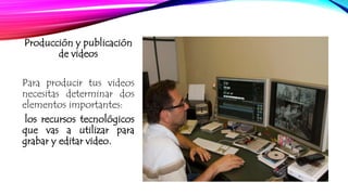 Producción y publicación 
de videos 
Para producir tus videos 
necesitas determinar dos 
elementos importantes: 
los recursos tecnológicos 
que vas a utilizar para 
grabar y editar video. 
 