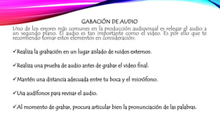 GABACIÓN DE AUDIO 
Uno de los errores más comunes en la producción audiovisual es relegar el audio a 
un segundo plano. El audio es tan importante como el video. Es por ello que te 
recomiendo tomar estos elementos en consideración: 
Realiza la grabación en un lugar aislado de ruidos externos. 
Realiza una prueba de audio antes de grabar el video final. 
Mantén una distancia adecuada entre tu boca y el micrófono. 
Usa audífonos para revisar el audio. 
Al momento de grabar, procura articular bien la pronunciación de las palabras. 
 