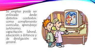 Su empleo puede ser 
enfocado desde 
distintos contextos: 
como complemento 
curricular, aprendizaje 
autónomo, 
capacitación laboral, 
educación a distancia y 
de divulgación en 
general. 
 