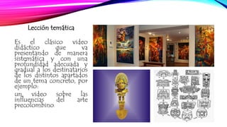 Lección temática 
Es el clásico video 
didáctico que va 
presentando de manera 
sistemática y con una 
profundidad adecuada y 
gradual a los destinatarios 
de los distintos apartados 
de un tema concreto, por 
ejemplo: 
un video sobre las 
influencias del arte 
precolombino. 
 