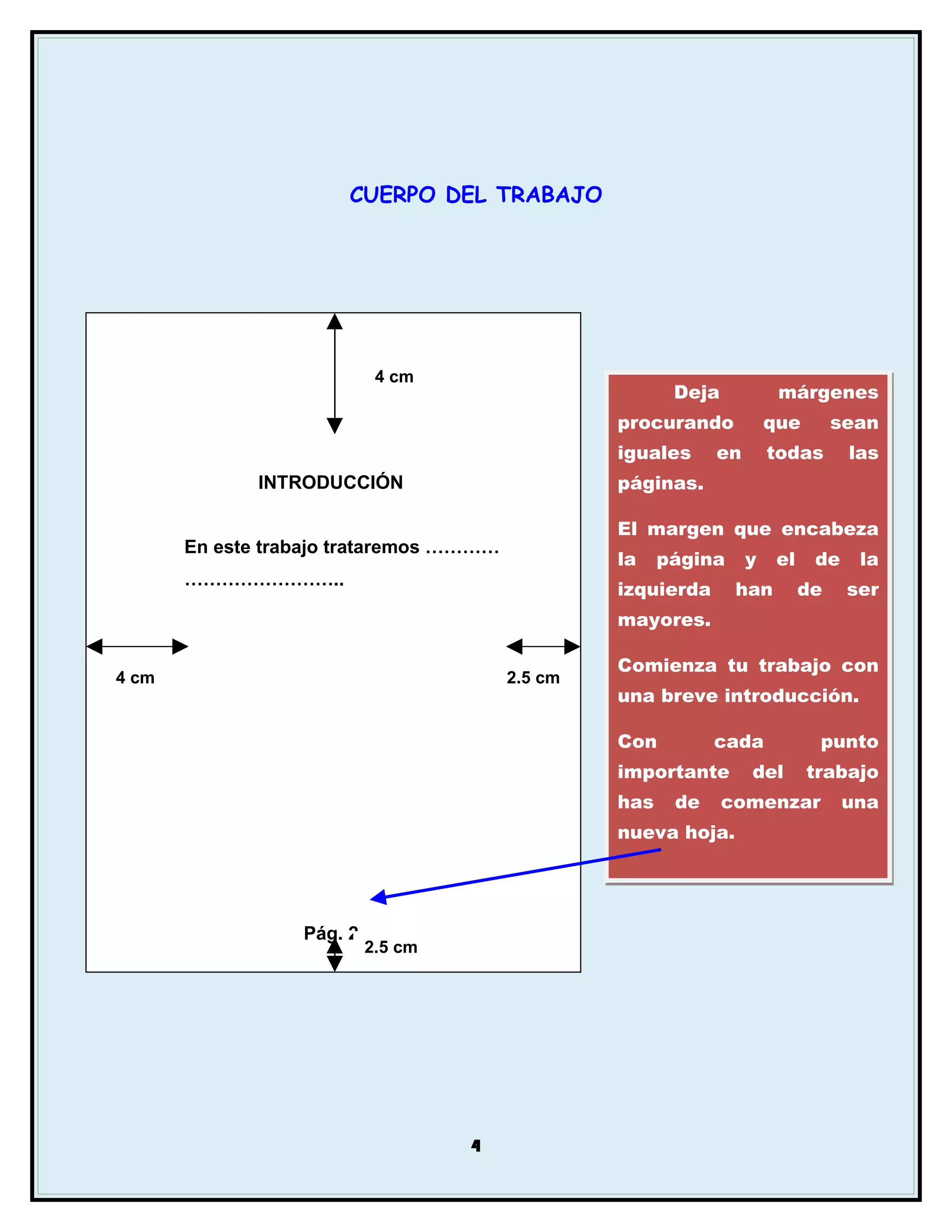 CUERPO DEL TRABAJO




                            4 cm
                                                         Deja           márgenes
                                                  procurando           que        sean
                                                  iguales     en       todas       las
              INTRODUCCIÓN                        páginas.

                                                  El margen que encabeza
       En este trabajo trataremos …………
                                                  la    página     y    el    de    la
       ……………………..
                                                  izquierda      han         de    ser
                                                  mayores.

                                                  Comienza tu trabajo con
4 cm                                     2.5 cm
                                                  una breve introducción.

                                                  Con         cada            punto
                                                  importante       del       trabajo
                                                  has    de     comenzar           una
                                                  nueva hoja.




                  Pág. 2
                           2.5 cm




                                    4
 
