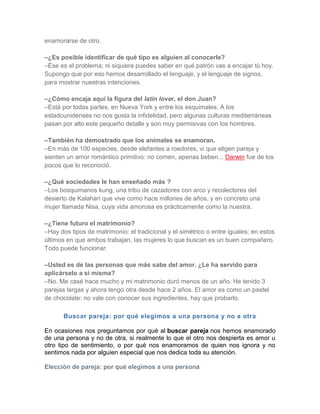 enamorarse de otro.

–¿Es posible identificar de qué tipo es alguien al conocerle?
–Ése es el problema; ni siquiera puedes saber en qué patrón vas a encajar tú hoy.
Supongo que por eso hemos desarrollado el lenguaje, y el lenguaje de signos,
para mostrar nuestras intenciones.

–¿Cómo encaja aquí la figura del latin lover, el don Juan?
–Está por todas partes, en Nueva York y entre los esquimales. A los
estadounidenses no nos gusta la infidelidad, pero algunas culturas mediterráneas
pasan por alto este pequeño detalle y son muy permisivas con los hombres.

–También ha demostrado que los animales se enamoran.
–En más de 100 especies, desde elefantes a roedores, vi que eligen pareja y
sienten un amor romántico primitivo: no comen, apenas beben... Darwin fue de los
pocos que lo reconoció.

–¿Qué sociedades le han enseñado más ?
–Los bosquimanos kung, una tribu de cazadores con arco y recolectores del
desierto de Kalahari que vive como hace millones de años, y en concreto una
mujer llamada Nisa, cuya vida amorosa es prácticamente como la nuestra.

–¿Tiene futuro el matrimonio?
–Hay dos tipos de matrimonio: el tradicional y el simétrico o entre iguales; en estos
últimos en que ambos trabajan, las mujeres lo que buscan es un buen compañero.
Todo puede funcionar.

–Usted es de las personas que más sabe del amor. ¿Le ha servido para
aplicárselo a sí misma?
–No. Me casé hace mucho y mi matrimonio duró menos de un año. He tenido 3
parejas largas y ahora tengo otra desde hace 2 años. El amor es como un pastel
de chocolate: no vale con conocer sus ingredientes, hay que probarlo.

       Buscar pareja: por qué elegimos a una persona y no a otra

En ocasiones nos preguntamos por qué al buscar pareja nos hemos enamorado
de una persona y no de otra, si realmente lo que el otro nos despierta es amor u
otro tipo de sentimiento, o por qué nos enamoramos de quien nos ignora y no
sentimos nada por alguien especial que nos dedica toda su atención.

Elección de pareja: por qué elegimos a una persona
 