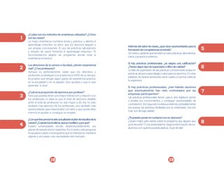 ¿Cuáles son los métodos de enseñanza utilizados? ¿Cómo
son las clases?
La mejor enseñanza combina teoría y práctica, y alienta el
aprendizaje inductivo, es decir, que los alumnos lleguen a
sus propias conclusiones. El uso de prácticas, laboratorios
y estudio de casos fomenta el aprendizaje inductivo. Te
recomendamos alejarte de programas donde toda la
enseñanza es teórica.
Los directores de la carrera o facultad, ¿tienen experiencia
real? ¿Y los profesores?
Aunque es perfectamente viable que los directivos y
profesores se dediquen a la academia el 100% de su tiempo,
es positivo que tengan algún grado de experiencia práctica,
en la actualidad o en el pasado. Esto ayudará a que lo que
aprendas “sí sirva”.
¿Cuál es la proporción de alumnos por profesor?
Para que puedas tener una mejor interacción y relación con
tus profesores, lo ideal es que el total de alumnos dividido
entre el total de profesores no sea mayor a 20. Así, no sólo
recibirás más atención de los profesores, sino también más
oportunidades para relacionarte con ellos y que quizás ellos
mismos te ayuden a conseguir un empleo.
¿Con qué frecuencia ha sido actualizado el plan de estudios de la
carrera? ¿Cuándo fue la última, qué se modificó, y por qué?
Existen universidades donde, desafortunadamente, sus
planes de estudio tienen telarañas. Por lo tanto, esta pregunta
te ayudará a saber si el programa que te interesa se mantiene
vigente y vinculado a las necesidades del mercado.

18

Además del salón de clases, ¿qué otras oportunidades para la
formación de competencias se brinda?
De nuevo, quisieras que también se usen prácticas, laboratorios,
casos y proyectos externos.
Si hay prácticas profesionales, ¿se asigna una calificación?
¿Tienen algún tipo de supervisión o filtro de calidad?
La falta de supervisión de las prácticas comúnmente acaba en
prácticas de poco aprendizaje o valor para los alumnos. En otras
palabras, de nada te servirá sólo sacar copias o ir por los cafés de
tu supervisor.
Si hay prácticas profesionales, ¿han habido alumnos
que eventualmente han sido contratados por las
empresas participantes?
Las prácticas profesionales tienen, para ti, dos objetivos: poner
a prueba tus conocimientos y conseguir oportunidades de
contratación. Si lo segundo no está sucediendo, probablemente
sea porque las prácticas facilitadas por la universidad, una vez
más, son de baja calidad.
¿Te pueden poner en contacto con ex-alumnos?
¿Quién mejor para opinar sobre el programa que alguien que
ya lo recorrió? Y si la universidad te niega la información de exalumnos con quienes puedas platicar, ¡huye de ella!

19

 