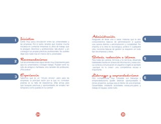 1 Iniciativa vinculación entre las universidades y
Existe muy poca
las empresas. Por lo tanto, tendrás que mostrar mucha
iniciativa en contactar empresas (o sitios de trabajo que
te atraigan), directivos y profesionistas “allá afuera”, y en
conseguir tus propias prácticas profesionales. No puedes
dejar esto nada más en manos de tu universidad.

Recomendaciones
2 Las recomendaciones sigue siendo muy importantes para
que los universitarios consigan trabajo. Pueden venir no
sólo de amigos o familiares, sino también de profesores.
¡Procúralos!

3 Experiencia
Sabemos que es un

“círculo vicioso”, pero para las
empresas, la principal razón por la que no contratan
jóvenes es su falta de experiencia. ¡Más armas para
que busques prácticas y oportunidades de empleo tan
temprano como puedas en tu carrera!

24

Administración

Asegúrate de llevar una o varias materias que te den
conocimientos básicos de administración si quieres
una carrera distinta a administración y contabilidad. No
importa si tu área es tecnológica, jurídica o cualquiera
otra; nociones básicas de gestión se requieren en todo
tipo de empresas y áreas.

Síntesis, redacción e idioma

Para todas las carreras, técnicas y no-técnicas, desarrolla
habilidades fuertes en síntesis de información y redacción.
La correcta comunicación en español e inglés es también
-¡aunque no lo creas!- una competencia escasa e
importante.

Liderazgo y emprendedurismo

Dos competencias muy cotizadas son liderazgo y
emprendedurismo (poder detectar oportunidades e
iniciar proyectos, aunque sea al interior de una empresa).
Desarróllalas mediante actividades extracurriculares y
trabajo en equipo, sobre todo.

25

4

5

6

 