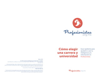Cómo elegir
una carrera y
universidad

Guía rapidísima para
ayudarte a usar tu
inteligencia y la
información en
Profesionistas.org.mx

México, 2014
D.R. 2014, Centro de Investigación para el Desarrollo, A.C. (CIDAC)
Jaime Balmes No. 11 Edificio D, 2o. piso Col. Los Morales Polanco, 11510 México, D.F. T. +52 (55) 59851010
 www.cidac.org
Usted puede descargar, copiar o imprimir este documento para su propio uso y puede incluir extractos en sus
propios documentos, presentaciones, blogs, sitios web y materiales docentes, siempre y cuando se dé el adecuado
reconocimiento al autor y CIDAC como fuente de la información.
El documento en formato digital se encuentra disponible en:
http://www.cidac.org
“Este documento ha sido posible gracias al apoyo del pueblo de los Estados Unidos a través de la Agencia para el
Desarrollo Internacional (USAID). Su contenido es responsabilidad del autor y no refleja necesariamente el punto de
vista de USAID o del Gobierno de los Estados Unidos de América.”

Profesionistas .org.mx

 