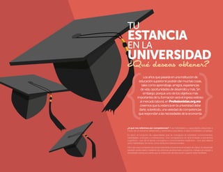 TU

ESTANCIA
EN LA

UNIVERSIDAD
¿Qué deseas obtener?
Los años que pasarás en una institución de
educación superior te podrán dar muchas cosas,
tales como aprendizaje, amigos, experiencias
de vida, oportunidades de desarrollo y más. Sin
embargo, porque uno de los objetivos más
importantes de tu formación será el ingreso exitoso
al mercado laboral, en Profesionistas.org.mx
creemos que tu estancia en la universidad debe
darte, sobretodo, una variedad de competencias
que respondan a las necesidades de la economía.

¿A qué nos referimos por competencias? A las habilidades y capacidades adquiridas a
través de un esfuerzo deliberado y sistemático para llevar a cabo actividades complejas.
Es decir, el conjunto de capacidades que se consiguen al combinar conocimientos,
habilidades, actitudes y motivaciones. Una competencia no está limitada a elementos
cognitivos –uso de la teoría, conceptos o conocimientos implícitos–, sino que abarca
tanto habilidades técnicas como atributos interpersonales.
Pero ojo, esas competencias no las obtendrás únicamente en el salón de clases. Su desarrollo
también podrá darse mediante las prácticas profesionales, proyectos, trabajos en equipo y
actividades extracurriculares que tu institución de educación superior debe facilitarte.

6

7

 