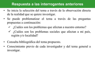 • Se inicia la selección del tema a través de la observación directa
de la realidad que se quiere investigar.
• Se puede problematizar el tema a través de las preguntas
propuestas a continuación:
 ¿Cuáles son los problemas que afectan a nuestro entorno?
 ¿Cuáles son los problemas sociales que afectan a mi país,
región y/o localidad?
• Consulta bibliográfica del tema propuesto.
• Conocimiento previo de cada investigador y del tema general a
investigar.
Respuesta a las interrogantes anteriores
 