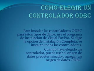 Para instalar los controladores ODBC
para estos tipos de datos, use el programa
  de instalación de Visual FoxPro. Si elige
    la opción de instalación Completa, se
         instalan todos los controladores.
                  Cuando haya elegido un
      controlador, puede usar el origen de
       datos predeterminado o agregar un
                    origen de datos ODBC.
 