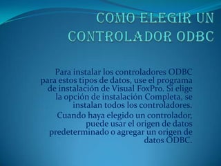 Para instalar los controladores ODBC
para estos tipos de datos, use el programa
  de instalación de Visual FoxPro. Si elige
    la opción de instalación Completa, se
         instalan todos los controladores.
     Cuando haya elegido un controlador,
             puede usar el origen de datos
  predeterminado o agregar un origen de
                              datos ODBC.
 