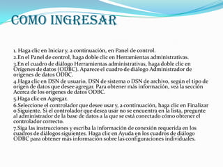 COMO INGRESAR
1. Haga clic en Iniciar y, a continuación, en Panel de control.
2.En el Panel de control, haga doble clic en Herramientas administrativas.
3.En el cuadro de diálogo Herramientas administrativas, haga doble clic en
Orígenes de datos (ODBC). Aparece el cuadro de diálogo Administrador de
orígenes de datos ODBC.
4.Haga clic en DSN de usuario, DSN de sistema o DSN de archivo, según el tipo de
origen de datos que desee agregar. Para obtener más información, vea la sección
Acerca de los orígenes de datos ODBC.
5.Haga clic en Agregar.
6.Seleccione el controlador que desee usar y, a continuación, haga clic en Finalizar
o Siguiente. Si el controlador que desea usar no se encuentra en la lista, pregunte
al administrador de la base de datos a la que se está conectado cómo obtener el
controlador correcto.
7.Siga las instrucciones y escriba la información de conexión requerida en los
cuadros de diálogos siguientes. Haga clic en Ayuda en los cuadros de diálogo
ODBC para obtener más información sobre las configuraciones individuales.
 